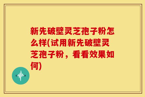 新先破壁灵芝孢子粉怎么样(试用新先破壁灵芝孢子粉，看看效果如何)