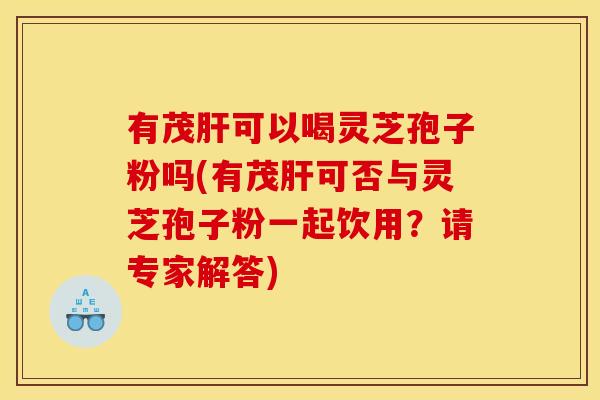 有茂肝可以喝灵芝孢子粉吗(有茂肝可否与灵芝孢子粉一起饮用？请专家解答)