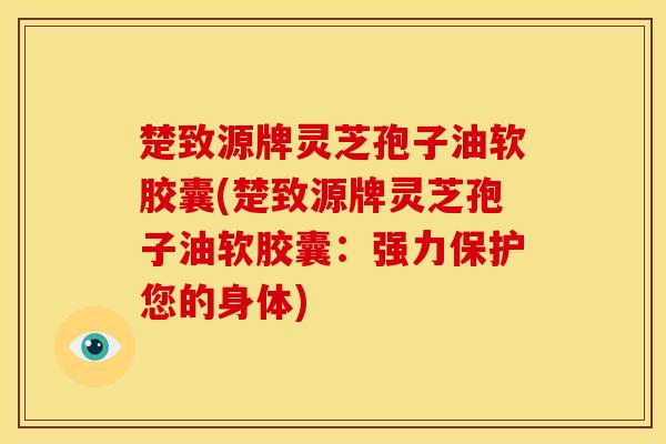 楚致源牌灵芝孢子油软胶囊(楚致源牌灵芝孢子油软胶囊:强力保护您的身体)