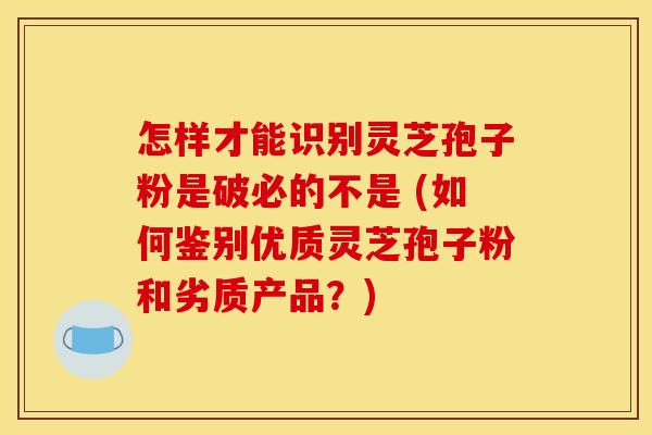 怎样才能识别灵芝孢子粉是破必的不是 (如何鉴别优质灵芝孢子粉和劣质产品？)