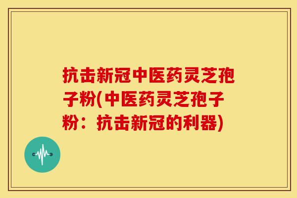 抗击新冠中医药灵芝孢子粉(中医药灵芝孢子粉:抗击新冠的利器)