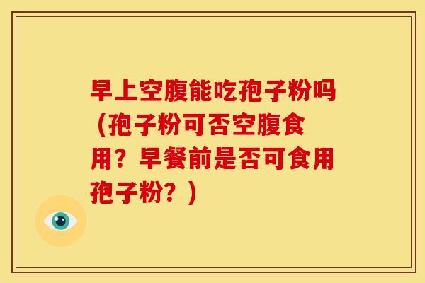 早上空腹能吃孢子粉吗 (孢子粉可否空腹食用?早餐前是否可食用孢子粉?)