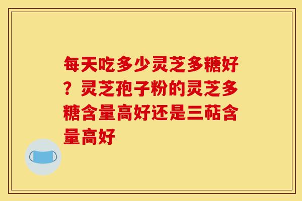 每天吃多少灵芝多糖好？灵芝孢子粉的灵芝多糖含量高好还是三萜含量高好