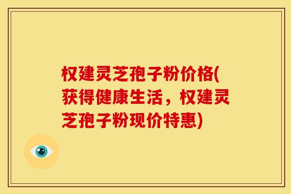 权建灵芝孢子粉价格(获得健康生活，权建灵芝孢子粉现价特惠)