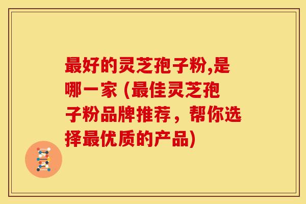 最好的灵芝孢子粉,是哪一家 (最佳灵芝孢子粉品牌推荐,帮你选择最优质的产品)