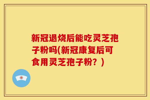 新冠退烧后能吃灵芝孢子粉吗(新冠康复后可食用灵芝孢子粉？)