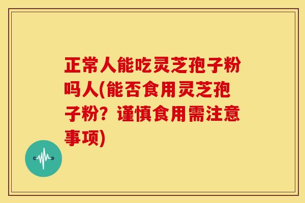 正常人能吃灵芝孢子粉吗人(能否食用灵芝孢子粉?谨慎食用需注意事项)