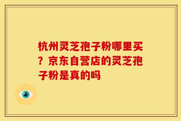 杭州灵芝孢子粉哪里买？京东自营店的灵芝孢子粉是真的吗