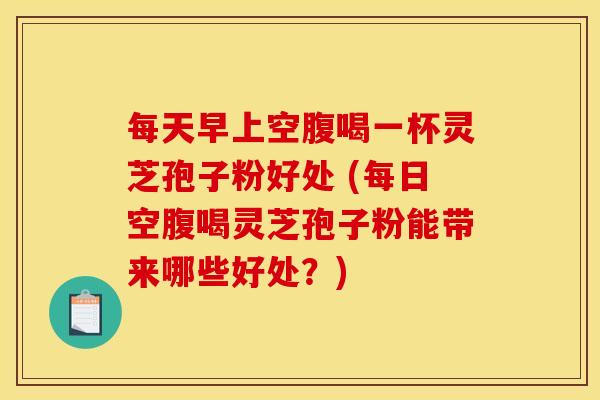 每天早上空腹喝一杯灵芝孢子粉好处 (每日空腹喝灵芝孢子粉能带来哪些好处?)