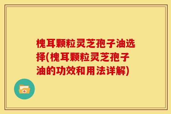 槐耳颗粒灵芝孢子油选择(槐耳颗粒灵芝孢子油的功效和用法详解)