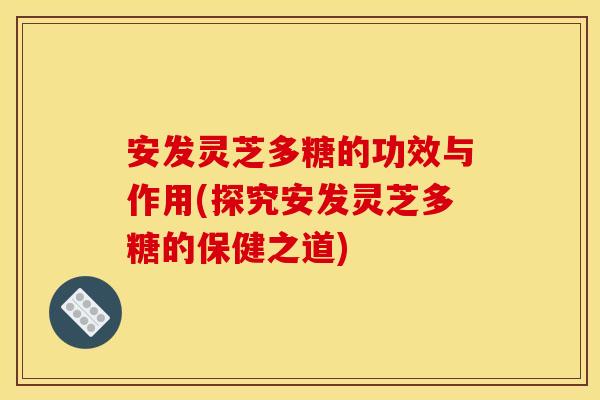 安发灵芝多糖的功效与作用(探究安发灵芝多糖的保健之道)