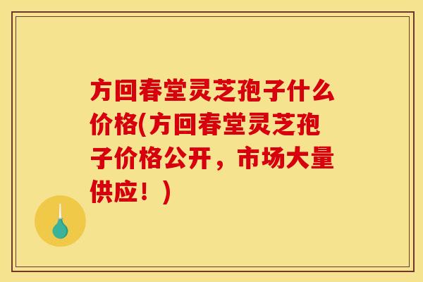方回春堂灵芝孢子什么价格(方回春堂灵芝孢子价格公开,市场大量供应!)