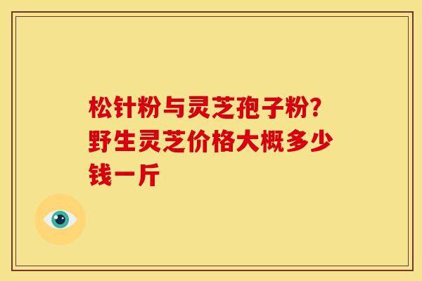 松针粉与灵芝孢子粉？野生灵芝价格大概多少钱一斤