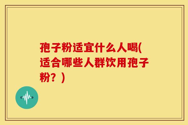 孢子粉适宜什么人喝(适合哪些人群饮用孢子粉?)
