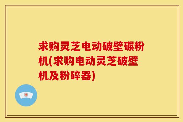 求购灵芝电动破壁碾粉机(求购电动灵芝破壁机及粉碎器)