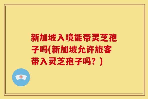 新加坡入境能带灵芝孢子吗(新加坡允许旅客带入灵芝孢子吗？)