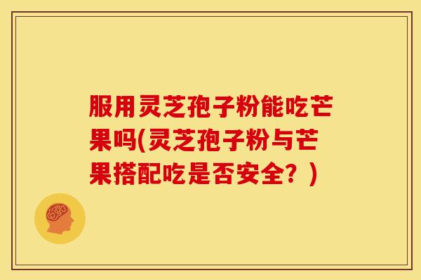 服用灵芝孢子粉能吃芒果吗(灵芝孢子粉与芒果搭配吃是否安全？)
