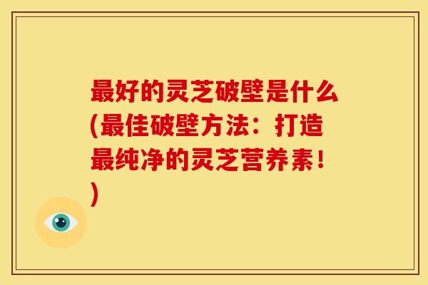 最好的灵芝破壁是什么(最佳破壁方法:打造最纯净的灵芝营养素!)