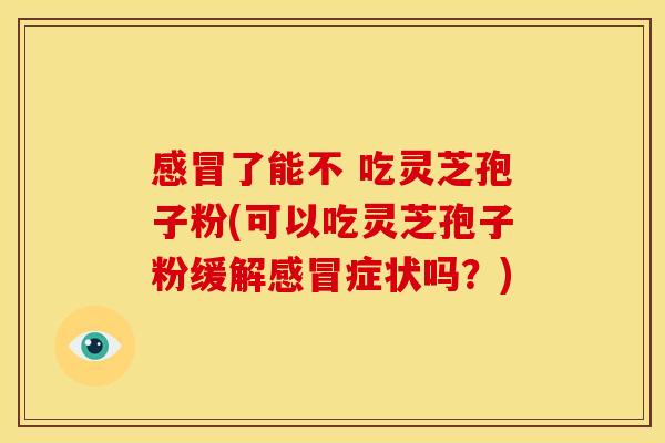 感冒了能不 吃灵芝孢子粉(可以吃灵芝孢子粉缓解感冒症状吗？)