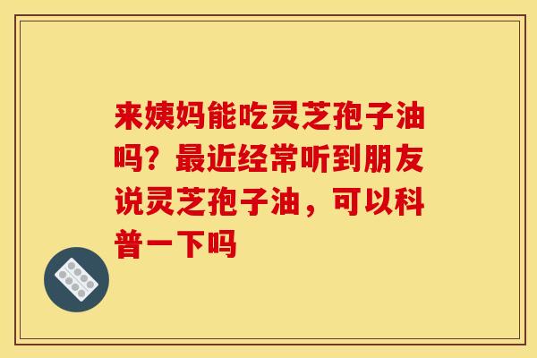 来姨妈能吃灵芝孢子油吗？最近经常听到朋友说灵芝孢子油，可以科普一下吗
