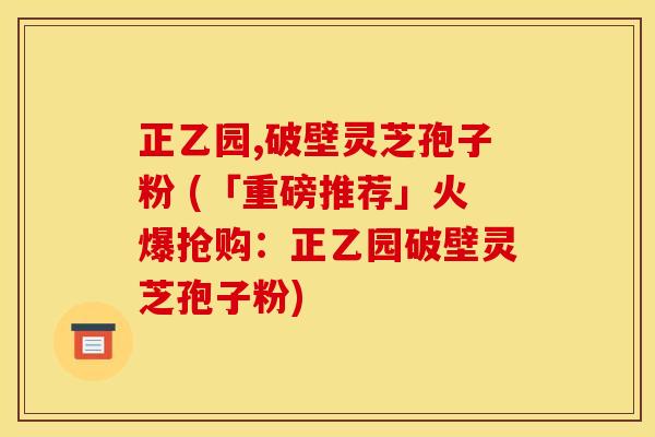 正乙园,破壁灵芝孢子粉 (「重磅推荐」火爆抢购:正乙园破壁灵芝孢子粉)