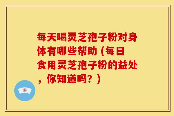 每天喝灵芝孢子粉对身体有哪些帮助 (每日食用灵芝孢子粉的益处，你知道吗？)