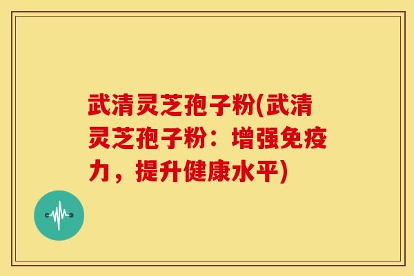武清灵芝孢子粉(武清灵芝孢子粉:增强免疫力,提升健康水平)