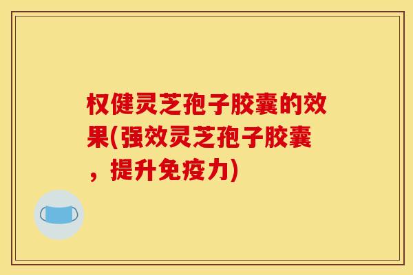 权健灵芝孢子胶囊的效果(强效灵芝孢子胶囊，提升免疫力)