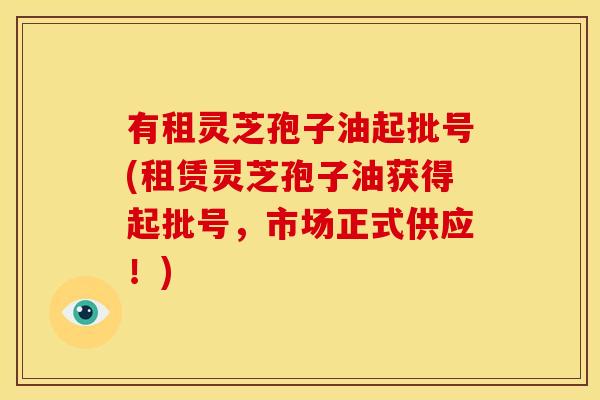 有租灵芝孢子油起批号(租赁灵芝孢子油获得起批号,市场正式供应!)
