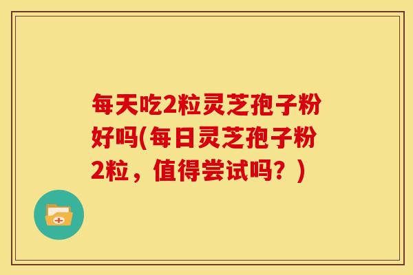 每天吃2粒灵芝孢子粉好吗(每日灵芝孢子粉2粒,值得尝试吗?)