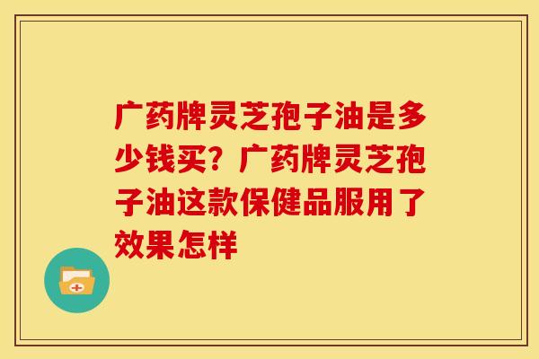 广药牌灵芝孢子油是多少钱买?广药牌灵芝孢子油这款保健品服用了效果怎样
