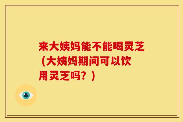 来大姨妈能不能喝灵芝 (大姨妈期间可以饮用灵芝吗？)