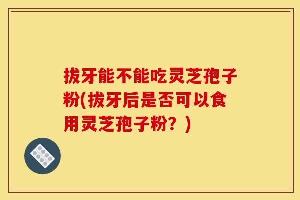 拔牙能不能吃灵芝孢子粉(拔牙后是否可以食用灵芝孢子粉？)