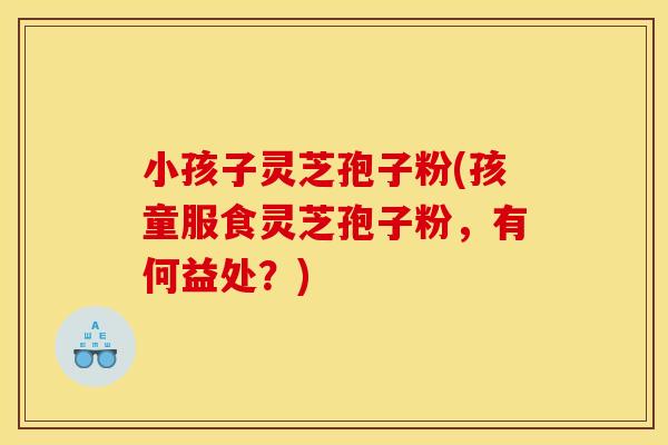 小孩子灵芝孢子粉(孩童服食灵芝孢子粉,有何益处?)