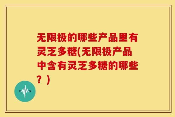 无限极的哪些产品里有灵芝多糖(无限极产品中含有灵芝多糖的哪些？)