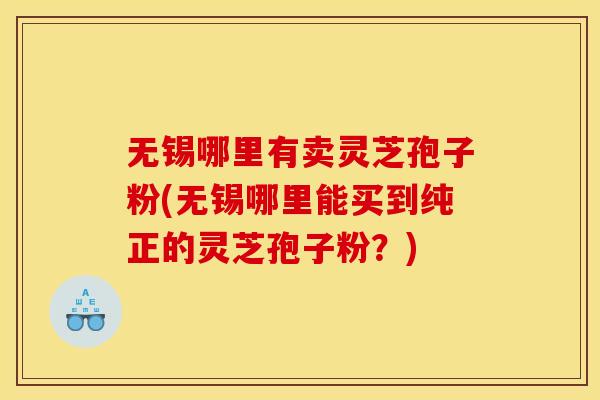 无锡哪里有卖灵芝孢子粉(无锡哪里能买到纯正的灵芝孢子粉？)