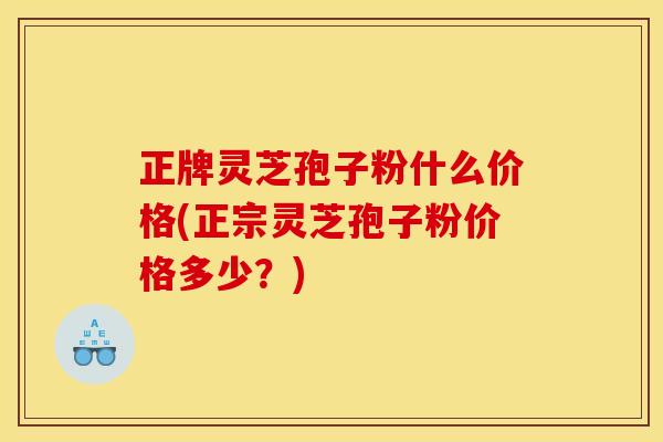 正牌灵芝孢子粉什么价格(正宗灵芝孢子粉价格多少?)