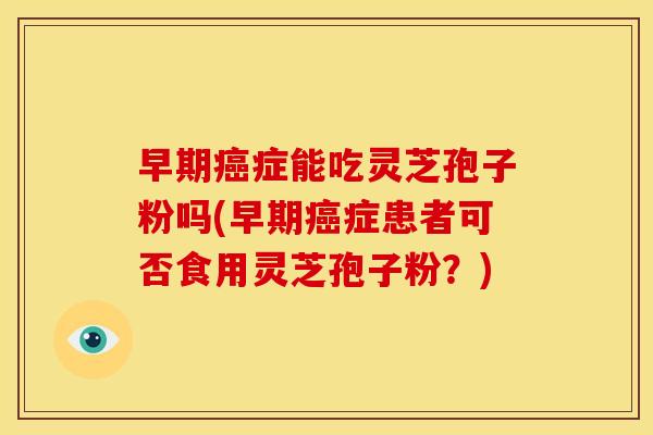 早期癌症能吃灵芝孢子粉吗(早期癌症患者可否食用灵芝孢子粉?)