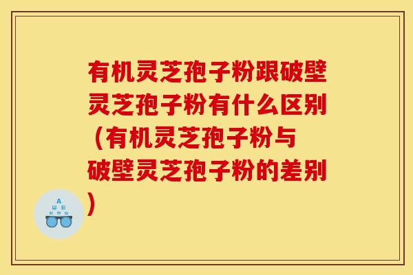 有机灵芝孢子粉跟破壁灵芝孢子粉有什么区别 (有机灵芝孢子粉与破壁灵芝孢子粉的差别)