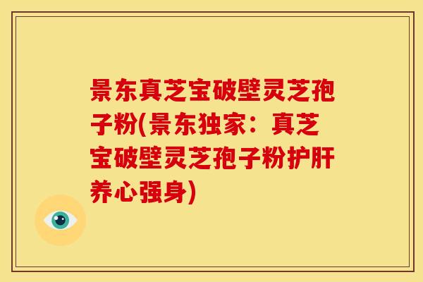 景东真芝宝破壁灵芝孢子粉(景东独家：真芝宝破壁灵芝孢子粉护肝养心强身)