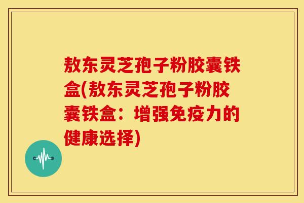 敖东灵芝孢子粉胶囊铁盒(敖东灵芝孢子粉胶囊铁盒:增强免疫力的健康选择)