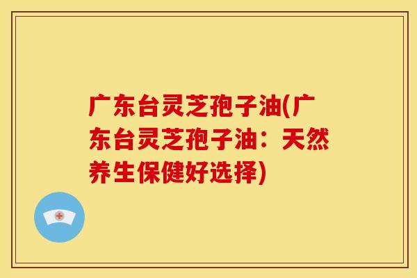 广东台灵芝孢子油(广东台灵芝孢子油:天然养生保健好选择)