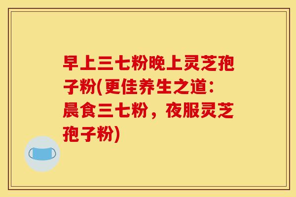 早上三七粉晚上灵芝孢子粉(更佳养生之道:晨食三七粉,夜服灵芝孢子粉)
