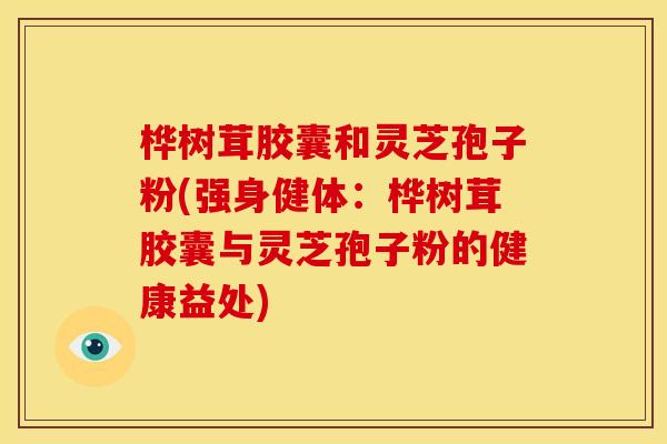桦树茸胶囊和灵芝孢子粉(强身健体：桦树茸胶囊与灵芝孢子粉的健康益处)