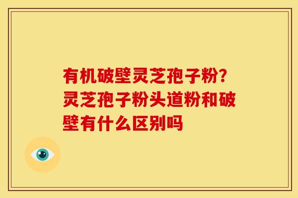 有机破壁灵芝孢子粉?灵芝孢子粉头道粉和破壁有什么区别吗