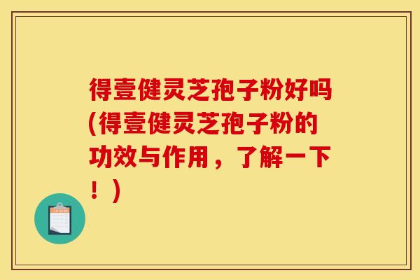 得壹健灵芝孢子粉好吗(得壹健灵芝孢子粉的功效与作用,了解一下!)