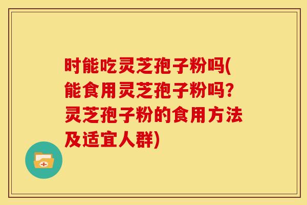 时能吃灵芝孢子粉吗(能食用灵芝孢子粉吗?灵芝孢子粉的食用方法及适宜人群)