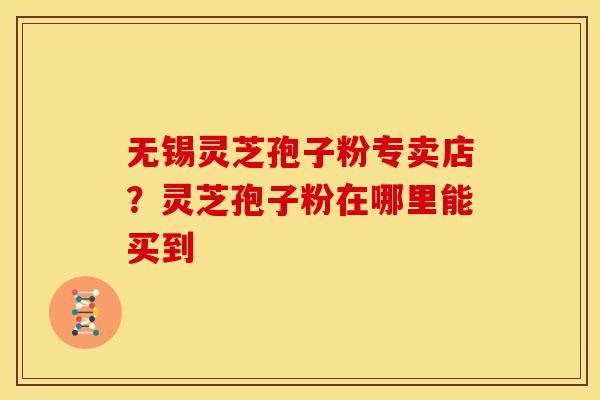 无锡灵芝孢子粉专卖店？灵芝孢子粉在哪里能买到