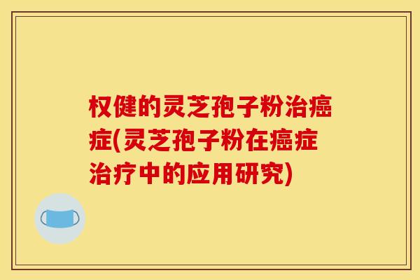 权健的灵芝孢子粉治癌症(灵芝孢子粉在癌症治疗中的应用研究)