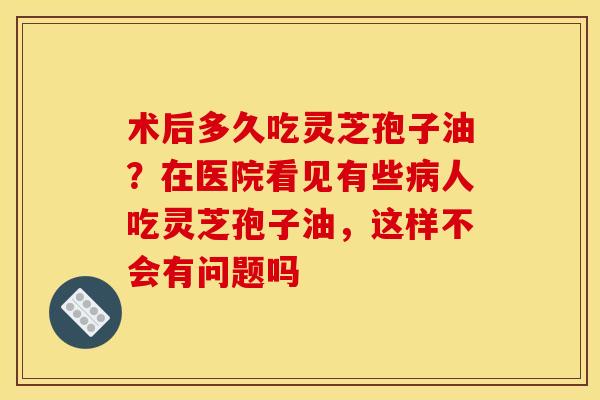 术后多久吃灵芝孢子油？在医院看见有些病人吃灵芝孢子油，这样不会有问题吗